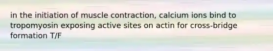 in the initiation of muscle contraction, calcium ions bind to tropomyosin exposing active sites on actin for cross-bridge formation T/F