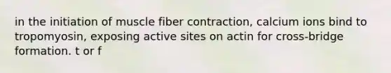 in the initiation of muscle fiber contraction, calcium ions bind to tropomyosin, exposing active sites on actin for cross-bridge formation. t or f