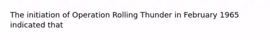 The initiation of Operation Rolling Thunder in February 1965 indicated that