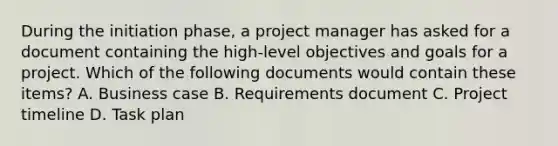 During the initiation phase, a project manager has asked for a document containing the high-level objectives and goals for a project. Which of the following documents would contain these items? A. Business case B. Requirements document C. Project timeline D. Task plan