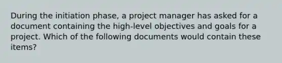 During the initiation phase, a project manager has asked for a document containing the high-level objectives and goals for a project. Which of the following documents would contain these items?