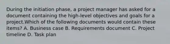 During the initiation phase, a project manager has asked for a document containing the high-level objectives and goals for a project.Which of the following documents would contain these items? A. Business case B. Requirements document C. Project timeline D. Task plan