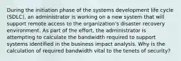 During the initiation phase of the systems development life cycle (SDLC), an administrator is working on a new system that will support remote access to the organization's disaster recovery environment. As part of the effort, the administrator is attempting to calculate the bandwidth required to support systems identified in the business impact analysis. Why is the calculation of required bandwidth vital to the tenets of security?