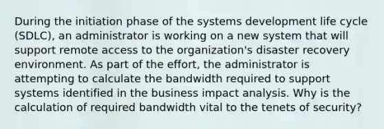 During the initiation phase of the systems development life cycle (SDLC), an administrator is working on a new system that will support remote access to the organization's disaster recovery environment. As part of the effort, the administrator is attempting to calculate the bandwidth required to support systems identified in the business impact analysis. Why is the calculation of required bandwidth vital to the tenets of security?