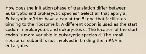 How does the initiation phase of translation differ between eukaryotic and prokaryotic species? Select all that apply a. Eukaryotic mRNAs have a cap at the 5' end that facilitates binding to the ribosome b. A different codon is used as the start codon in prokaryotes and eukaryotes c. The location of the start codon is more variable in eukaryotic species d. The small ribosomal subunit is not involved in binding the mRNA in eukaryotes