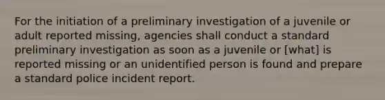 For the initiation of a preliminary investigation of a juvenile or adult reported missing, agencies shall conduct a standard preliminary investigation as soon as a juvenile or [what] is reported missing or an unidentified person is found and prepare a standard police incident report.