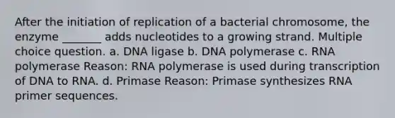 After the initiation of replication of a bacterial chromosome, the enzyme _______ adds nucleotides to a growing strand. Multiple choice question. a. DNA ligase b. DNA polymerase c. RNA polymerase Reason: RNA polymerase is used during transcription of DNA to RNA. d. Primase Reason: Primase synthesizes RNA primer sequences.