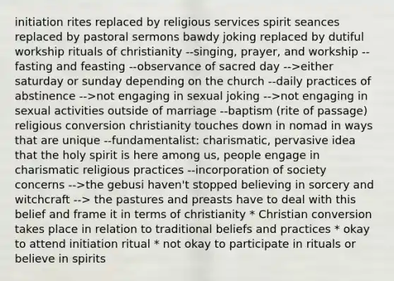 initiation rites replaced by religious services spirit seances replaced by pastoral sermons bawdy joking replaced by dutiful workship rituals of christianity --singing, prayer, and workship --fasting and feasting --observance of sacred day -->either saturday or sunday depending on the church --daily practices of abstinence -->not engaging in sexual joking -->not engaging in sexual activities outside of marriage --baptism (rite of passage) religious conversion christianity touches down in nomad in ways that are unique --fundamentalist: charismatic, pervasive idea that the holy spirit is here among us, people engage in charismatic religious practices --incorporation of society concerns -->the gebusi haven't stopped believing in sorcery and witchcraft --> the pastures and preasts have to deal with this belief and frame it in terms of christianity * Christian conversion takes place in relation to traditional beliefs and practices * okay to attend initiation ritual * not okay to participate in rituals or believe in spirits