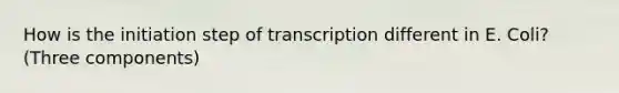 How is the initiation step of transcription different in E. Coli? (Three components)