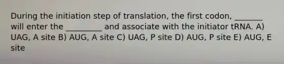 During the initiation step of translation, the first codon, _______ will enter the _________ and associate with the initiator tRNA. A) UAG, A site B) AUG, A site C) UAG, P site D) AUG, P site E) AUG, E site