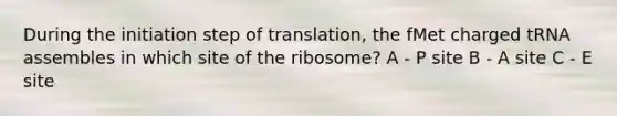 During the initiation step of translation, the fMet charged tRNA assembles in which site of the ribosome? A - P site B - A site C - E site