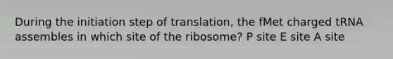 During the initiation step of translation, the fMet charged tRNA assembles in which site of the ribosome? P site E site A site