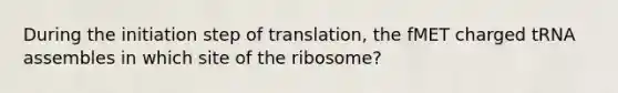 During the initiation step of translation, the fMET charged tRNA assembles in which site of the ribosome?