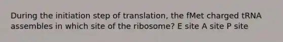 During the initiation step of translation, the fMet charged tRNA assembles in which site of the ribosome? E site A site P site