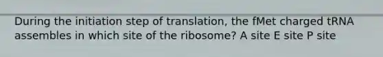 During the initiation step of translation, the fMet charged tRNA assembles in which site of the ribosome? A site E site P site