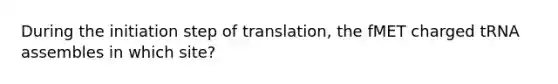 During the initiation step of translation, the fMET charged tRNA assembles in which site?