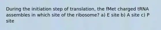 During the initiation step of translation, the fMet charged tRNA assembles in which site of the ribosome? a) E site b) A site c) P site