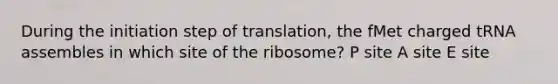 During the initiation step of translation, the fMet charged tRNA assembles in which site of the ribosome? P site A site E site