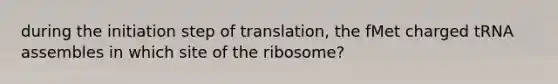 during the initiation step of translation, the fMet charged tRNA assembles in which site of the ribosome?