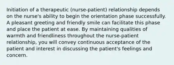 Initiation of a therapeutic (nurse-patient) relationship depends on the nurse's ability to begin the orientation phase successfully. A pleasant greeting and friendly smile can facilitate this phase and place the patient at ease. By maintaining qualities of warmth and friendliness throughout the nurse-patient relationship, you will convey continuous acceptance of the patient and interest in discussing the patient's feelings and concern.