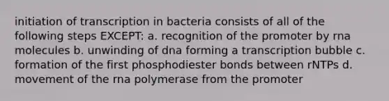 initiation of transcription in bacteria consists of all of the following steps EXCEPT: a. recognition of the promoter by rna molecules b. unwinding of dna forming a transcription bubble c. formation of the first phosphodiester bonds between rNTPs d. movement of the rna polymerase from the promoter