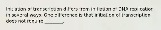 Initiation of transcription differs from initiation of DNA replication in several ways. One difference is that initiation of transcription does not require ________.