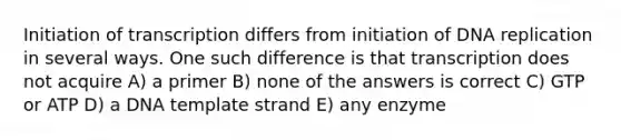 Initiation of transcription differs from initiation of DNA replication in several ways. One such difference is that transcription does not acquire A) a primer B) none of the answers is correct C) GTP or ATP D) a DNA template strand E) any enzyme