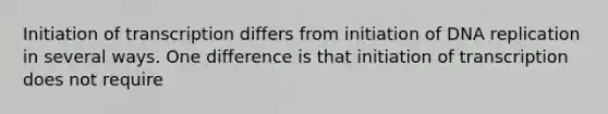 Initiation of transcription differs from initiation of DNA replication in several ways. One difference is that initiation of transcription does not require