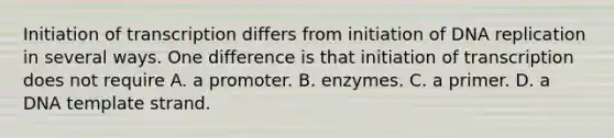 Initiation of transcription differs from initiation of <a href='https://www.questionai.com/knowledge/kofV2VQU2J-dna-replication' class='anchor-knowledge'>dna replication</a> in several ways. One difference is that initiation of transcription does not require A. a promoter. B. enzymes. C. a primer. D. a DNA template strand.