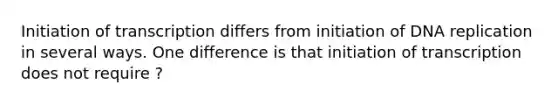 Initiation of transcription differs from initiation of <a href='https://www.questionai.com/knowledge/kofV2VQU2J-dna-replication' class='anchor-knowledge'>dna replication</a> in several ways. One difference is that initiation of transcription does not require ?