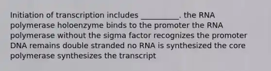 Initiation of transcription includes __________. the RNA polymerase holoenzyme binds to the promoter the RNA polymerase without the sigma factor recognizes the promoter DNA remains double stranded no RNA is synthesized <a href='https://www.questionai.com/knowledge/kD8KqkX2aO-the-core' class='anchor-knowledge'>the core</a> polymerase synthesizes the transcript