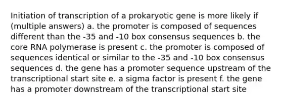 Initiation of transcription of a prokaryotic gene is more likely if (multiple answers) a. the promoter is composed of sequences different than the -35 and -10 box consensus sequences b. the core RNA polymerase is present c. the promoter is composed of sequences identical or similar to the -35 and -10 box consensus sequences d. the gene has a promoter sequence upstream of the transcriptional start site e. a sigma factor is present f. the gene has a promoter downstream of the transcriptional start site