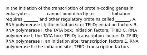 In the initiation of the transcription of protein-coding genes in eukaryotes, _______ cannot bind directly to _______. Initiation requires _______ and other regulatory proteins called _______. A. RNA polymerase III; the initiation site; TFIID; initiation factors B. RNA polymerase I; the TATA box; initiation factors; TFIID C. RNA polymerase I; the TATA box; TFIID; transcription factors D. TFIID; RNA polymerase I; an initiation site; transcription factors E. RNA polymerase II; the initiation site; TFIID; transcription factors