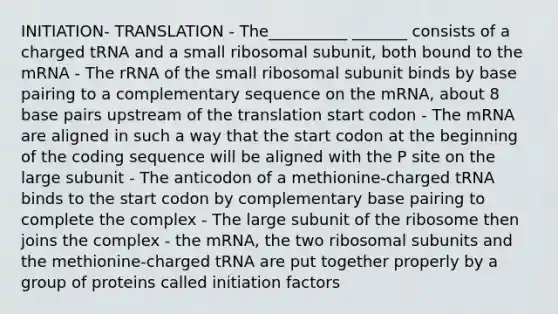 INITIATION- TRANSLATION - The__________ _______ consists of a charged tRNA and a small ribosomal subunit, both bound to the mRNA - The rRNA of the small ribosomal subunit binds by base pairing to a complementary sequence on the mRNA, about 8 base pairs upstream of the translation start codon - The mRNA are aligned in such a way that the start codon at the beginning of the coding sequence will be aligned with the P site on the large subunit - The anticodon of a methionine-charged tRNA binds to the start codon by complementary base pairing to complete the complex - The large subunit of the ribosome then joins the complex - the mRNA, the two ribosomal subunits and the methionine-charged tRNA are put together properly by a group of proteins called initiation factors