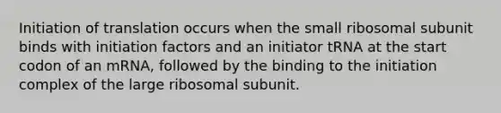 Initiation of translation occurs when the small ribosomal subunit binds with initiation factors and an initiator tRNA at the start codon of an mRNA, followed by the binding to the initiation complex of the large ribosomal subunit.