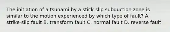 The initiation of a tsunami by a stick-slip subduction zone is similar to the motion experienced by which type of fault? A. strike-slip fault B. transform fault C. normal fault D. reverse fault