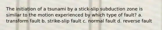 The initiation of a tsunami by a stick-slip subduction zone is similar to the motion experienced by which type of fault? a. transform fault b. strike-slip fault c. normal fault d. reverse fault