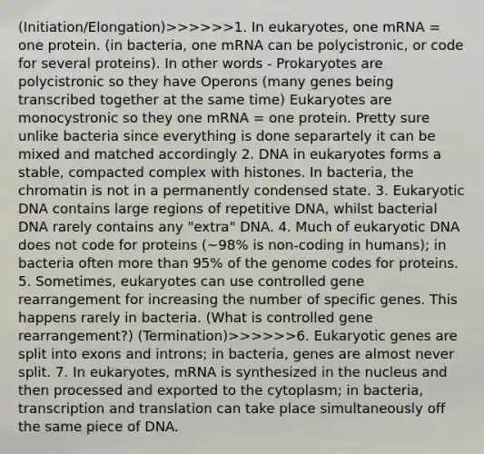 (Initiation/Elongation)>>>>>>1. In eukaryotes, one mRNA = one protein. (in bacteria, one mRNA can be polycistronic, or code for several proteins). In other words - Prokaryotes are polycistronic so they have Operons (many genes being transcribed together at the same time) Eukaryotes are monocystronic so they one mRNA = one protein. Pretty sure unlike bacteria since everything is done separartely it can be mixed and matched accordingly 2. DNA in eukaryotes forms a stable, compacted complex with histones. In bacteria, the chromatin is not in a permanently condensed state. 3. Eukaryotic DNA contains large regions of repetitive DNA, whilst bacterial DNA rarely contains any "extra" DNA. 4. Much of eukaryotic DNA does not code for proteins (~98% is non-coding in humans); in bacteria often <a href='https://www.questionai.com/knowledge/keWHlEPx42-more-than' class='anchor-knowledge'>more than</a> 95% of the genome codes for proteins. 5. Sometimes, eukaryotes can use controlled gene rearrangement for increasing the number of specific genes. This happens rarely in bacteria. (What is controlled gene rearrangement?) (Termination)>>>>>>6. Eukaryotic genes are split into exons and introns; in bacteria, genes are almost never split. 7. In eukaryotes, mRNA is synthesized in the nucleus and then processed and exported to the cytoplasm; in bacteria, <a href='https://www.questionai.com/knowledge/kWsjwWywkN-transcription-and-translation' class='anchor-knowledge'>transcription and translation</a> can take place simultaneously off the same piece of DNA.