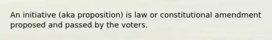 An initiative (aka proposition) is law or constitutional amendment proposed and passed by the voters.