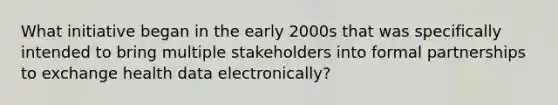 What initiative began in the early 2000s that was specifically intended to bring multiple stakeholders into formal partnerships to exchange health data electronically?