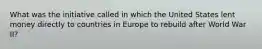 What was the initiative called in which the United States lent money directly to countries in Europe to rebuild after World War II?