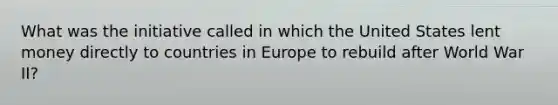 What was the initiative called in which the United States lent money directly to countries in Europe to rebuild after World War II?