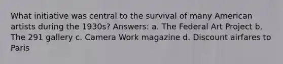 What initiative was central to the survival of many American artists during the 1930s? Answers: a. The Federal Art Project b. The 291 gallery c. Camera Work magazine d. Discount airfares to Paris