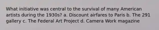 What initiative was central to the survival of many American artists during the 1930s? a. Discount airfares to Paris b. The 291 gallery c. The Federal Art Project d. Camera Work magazine