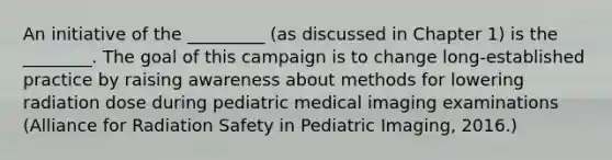 An initiative of the _________ (as discussed in Chapter 1) is the ________. The goal of this campaign is to change long-established practice by raising awareness about methods for lowering radiation dose during pediatric medical imaging examinations (Alliance for Radiation Safety in Pediatric Imaging, 2016.)