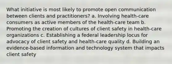 What initiative is most likely to promote open communication between clients and practitioners? a. Involving health-care consumers as active members of the health-care team b. Promoting the creation of cultures of client safety in health-care organizations c. Establishing a federal leadership locus for advocacy of client safety and health-care quality d. Building an evidence-based information and technology system that impacts client safety