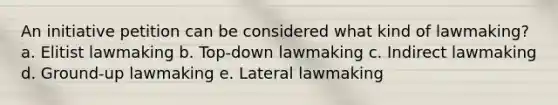 An initiative petition can be considered what kind of lawmaking? a. Elitist lawmaking b. Top-down lawmaking c. Indirect lawmaking d. Ground-up lawmaking e. Lateral lawmaking