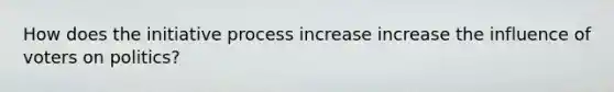 How does the initiative process increase increase the influence of voters on politics?