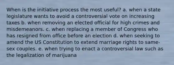 When is the initiative process the most useful? a. when a state legislature wants to avoid a controversial vote on increasing taxes b. when removing an elected official for high crimes and misdemeanors. c. when replacing a member of Congress who has resigned from office before an election d. when seeking to amend the US Constitution to extend marriage rights to same-sex couples. e. when trying to enact a controversial law such as the legalization of marijuana