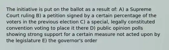 The initiative is put on the ballot as a result of: A) a Supreme Court ruling B) a petition signed by a certain percentage of the voters in the previous election C) a special, legally constituted convention voting to place it there D) public opinion polls showing strong support for a certain measure not acted upon by the legislature E) the governor's order